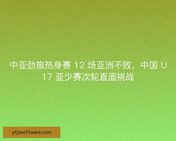 中亚劲旅热身赛 12 场亚洲不败，中国 U17 亚少赛次轮直面挑战