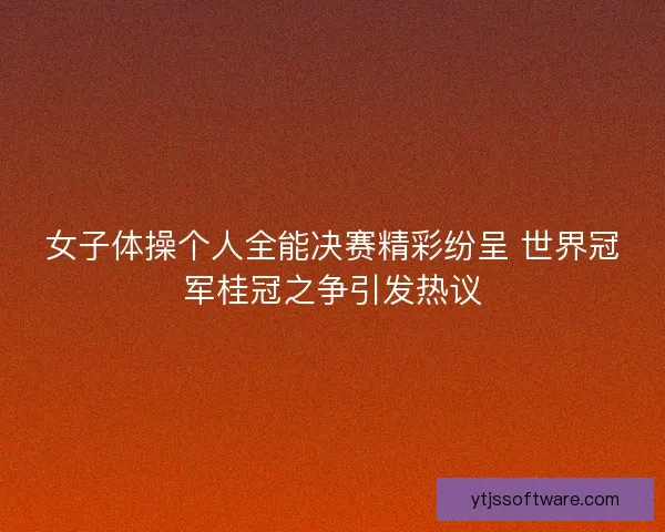 女子体操个人全能决赛精彩纷呈 世界冠军桂冠之争引发热议