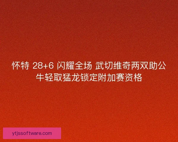 怀特 28+6 闪耀全场 武切维奇两双助公牛轻取猛龙锁定附加赛资格