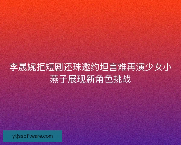李晟婉拒短剧还珠邀约坦言难再演少女小燕子展现新角色挑战