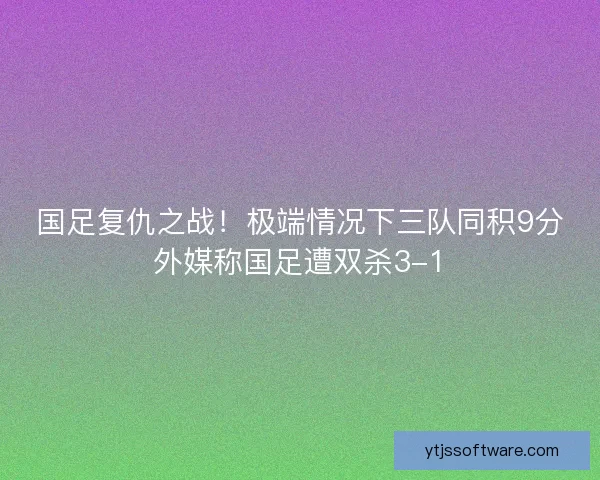 国足复仇之战!极端情况下三队同积9分外媒称国足遭双杀3-1 国足复仇之战!极端情况下三队同积9分外媒称国足遭双杀3-1