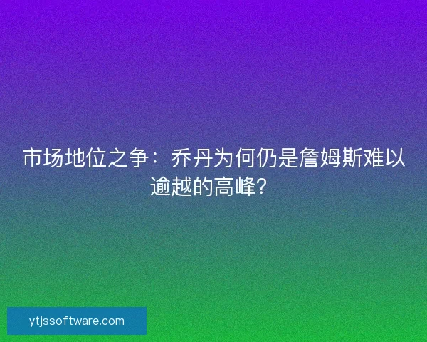 市场地位之争：乔丹为何仍是詹姆斯难以逾越的高峰？