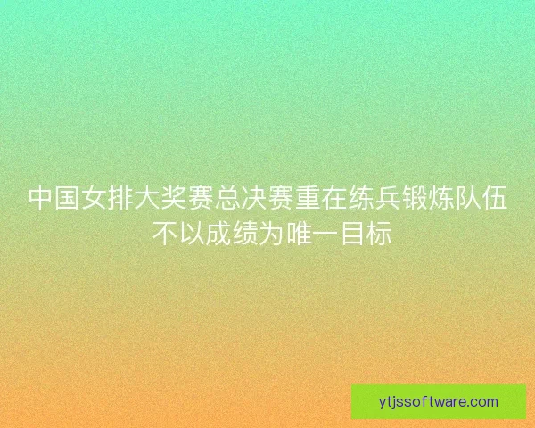 中国女排大奖赛总决赛重在练兵锻炼队伍 不以成绩为唯一目标